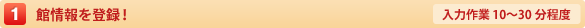 1.館情報を登録！【入力作業10〜30分程度】