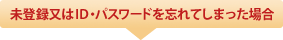 未登録又はＩＤ・パスワードを忘れてしまった場合